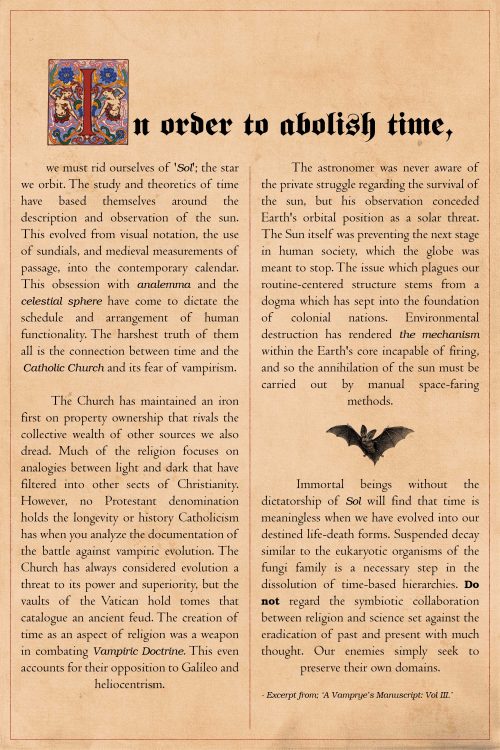 In order to abolish time, we must rid ourselves of '​ Sol​ '; the star we orbit. The
study and theoretics of time have based themselves around the description and
observation of the sun. This evolved from visual notation, the use of sundials, and
medieval measurements of passage, into the contemporary calendar. This obsession
with analemma and the celestial sphere have come to dictate the schedule and
arrangement of human functionality. The harshest truth of them all is the
connection between time and the Catholic Church and its fear of vampirism.
The Church has maintained an iron first on property ownership that rivals
the collective wealth of other sources we also dread. Much of the religion focuses on
analogies between light and dark that have filtered into other sects of Christianity.
However, no Protestant denomination holds the longevity or history Catholicism
has when you analyze the documentation of the battle against vampiric evolution.
The Church has always considered evolution a threat to its power and superiority,
but the vaults of the Vatican hold tomes that catalogue an ancient feud. The creation
of time as an aspect of religion was a weapon in combating Vampiric Doctrine. This
even accounts for their opposition to Galileo and heliocentrism.
The astronomer was never aware of the private struggle regarding the survival
of the sun, but his observation conceded Earth's orbital position as a solar threat.
The Sun itself was preventing the next stage in human society, which the globe was
meant to stop. The issue which plagues our routine-centered structure stems from a
dogma which has sept into the foundation of colonial nations. Environmental
destruction has rendered the mechanism within the Earth's core incapable of firing,
and so the annihilation of the sun must be carried out by manual space-faring
methods.
Immortal beings without the dictatorship of Sol will find that time is
meaningless when we have evolved into our destined life-death forms. Suspended
decay similar to the eukaryotic organisms of the fungi family is a necessary step in thedissolution of time-based hierarchies. Do not regard the symbiotic collaboration
between religion and science set against the eradication of past and present with
much thought. Our enemies simply seek to preserve their own domains.
Excerpt from; ‘A Vamprye’s Manuscript: Vol III.’